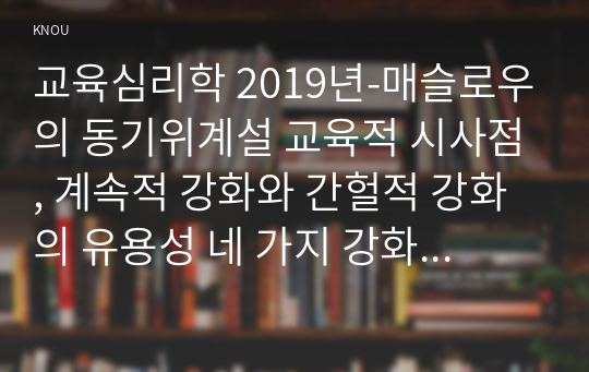 교육심리학 2019년-매슬로우의 동기위계설 교육적 시사점, 계속적 강화와 간헐적 강화의 유용성 네 가지 강화계획 실생활의 예