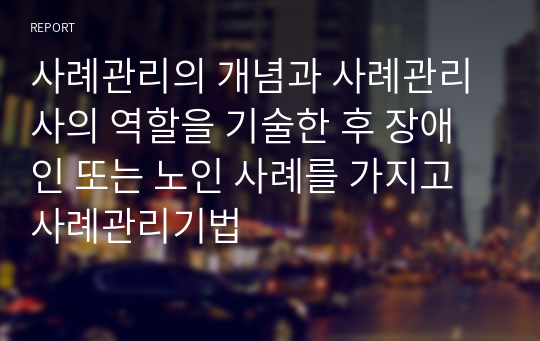 사례관리의 개념과 사례관리사의 역할을 기술한 후 장애인 또는 노인 사례를 가지고 사례관리기법