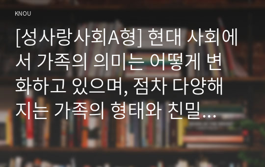 [성사랑사회A형] 현대 사회에서 가족의 의미는 어떻게 변화하고 있으며, 점차 다양해지는 가족의 형태와 친밀한 관계의 양상을 사회적으로 수용하는 것이 왜 중요한지에 대해서 논하시오.