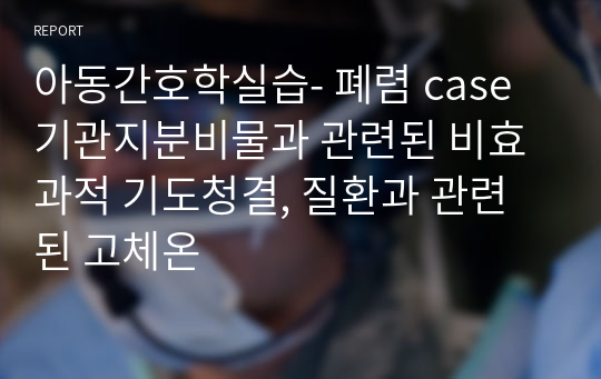 아동간호학실습- 폐렴 case 기관지분비물과 관련된 비효과적 기도청결, 질환과 관련된 고체온