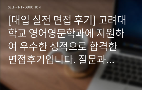 [대입 실전 면접 후기] 고려대학교 영어영문학과에 지원하여 우수한 성적으로 합격한 면접후기입니다. 질문과 답변 내용이 잘 정리되어 있어 영어영문학과 면접을 준비 중인 수험생들이 보시면 예상 질문과 답변을 준비하는 데 많은 도움이 될 것입니다.