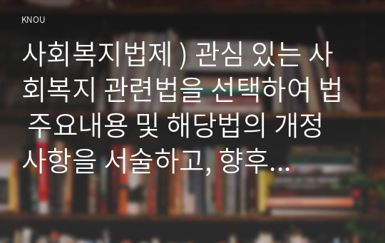 사회복지법제 ) 관심 있는 사회복지 관련법을 선택하여 법 주요내용 및 해당법의 개정 사항을 서술하고, 향후 법 개정이 필요하다고 생각하는 내용에 대한 본인의 의견을 작성하시오