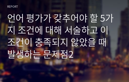 언어 평가가 갖추어야 할 5가지 조건에 대해 서술하고 이 조건이 충족되지 않았을 때 발생하는 문제점2