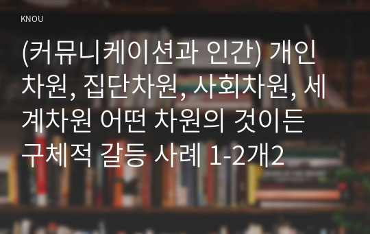 (커뮤니케이션과 인간) 개인차원, 집단차원, 사회차원, 세계차원 어떤 차원의 것이든 구체적 갈등 사례 1-2개2