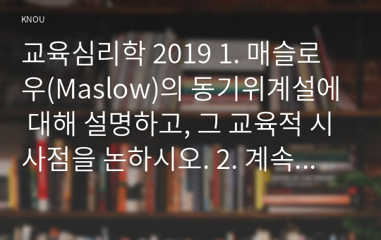 교육심리학 2019 1. 매슬로우(Maslow)의 동기위계설에 대해 설명하고, 그 교육적 시사점을 논하시오. 2. 계속적 강화와 간헐적 강화의 유용성을 들고, 네 가지 강화계획(reinforcement schedule)에 대해 실생활의 예를 제시하며 설명하시오.