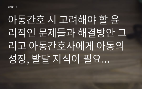 아동간호 시 고려해야 할 윤리적인 문제들과 해결방안 그리고 아동간호사에게 아동의 성장, 발달 지식이 필요한 이유를 설명하시오 (5점).    (2) 입원한 환아의 스트레스를 감소시키기 위해서 놀이를 이용하면 좋다. 놀이를 선택 할 때 고려해야 하는 것들을 다각도로 설명하고, 구체적인 놀이의 예를 보시오. 또한 입원한 아동에게 나타날 수 있는 “통제감 상실”