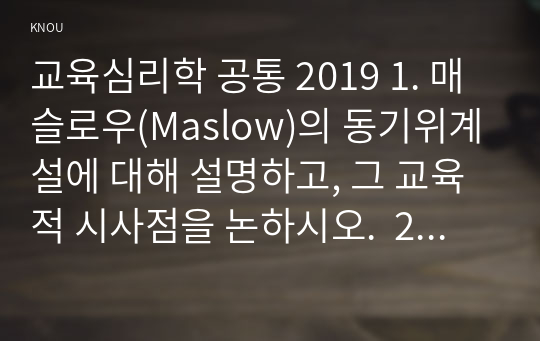 교육심리학 공통 2019 1. 매슬로우(Maslow)의 동기위계설에 대해 설명하고, 그 교육적 시사점을 논하시오.  2. 계속적 강화와 간헐적 강화의 유용성을 들고, 네 가지 강화계획(reinforcement schedule)에 대해 실생활의 예를 제시하며 설명하시오.