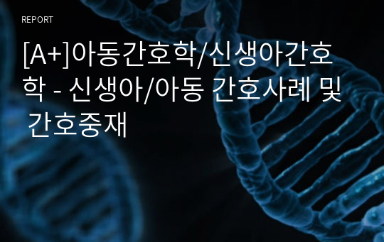 [A+]아동간호학/신생아간호학 - 신생아/아동 간호사례 및 간호중재