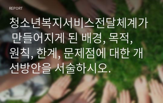 청소년복지서비스전달체계가 만들어지게 된 배경, 목적, 원칙, 한계, 문제점에 대한 개선방안을 서술하시오.