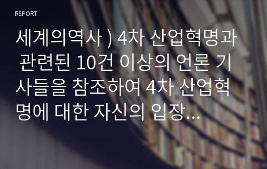 세계의역사 ) 4차 산업혁명과 관련된 10건 이상의 언론 기사들을 참조하여 4차 산업혁명에 대한 자신의 입장을 기술하되, 위의 과제 작성시 지시사항을 유념하시오.!