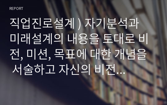 직업진로설계 ) 자기분석과 미래설계의 내용을 토대로 비전, 미션, 목표에 대한 개념을 서술하고 자신의 비전, 미션, 목표를 개념에 적용하여 논하시오.