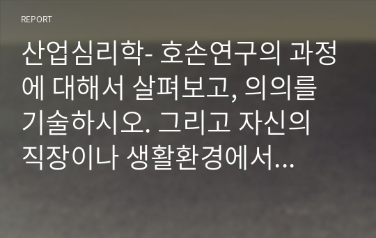 산업심리학- 호손연구의 과정에 대해서 살펴보고, 의의를 기술하시오. 그리고 자신의 직장이나 생활환경에서 호손효과가 적용될 수 있는 부분을 찾아서 설명해 보시오.