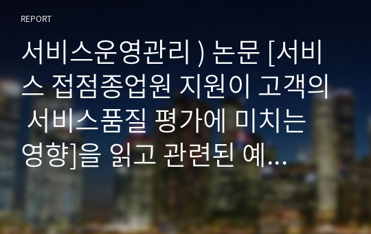 서비스운영관리 ) 논문 [서비스 접점종업원 지원이 고객의 서비스품질 평가에 미치는 영향]을 읽고 관련된 예시 5건을 찾아서 요약 정리