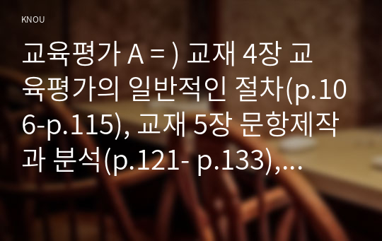 교육평가 A = ) 교재 4장 교육평가의 일반적인 절차(p.106-p.115), 교재 5장 문항제작과 분석(p.121- p.133), 교재 10장 표준화검사의 제작방법(p. 256-p.260) 등을 참고