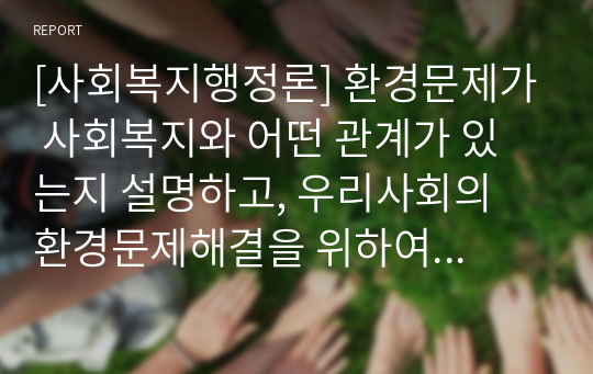 [사회복지행정론] 환경문제가 사회복지와 어떤 관계가 있는지 설명하고, 우리사회의 환경문제해결을 위하여 본인이 생각하고 있는 대안을 제시해 보시오.