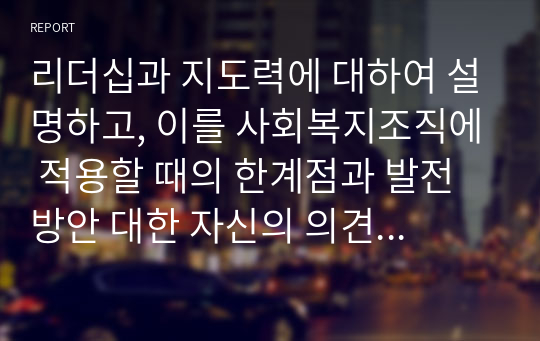 리더십과 지도력에 대하여 설명하고, 이를 사회복지조직에 적용할 때의 한계점과 발전방안 대한 자신의 의견을 서술하시오.