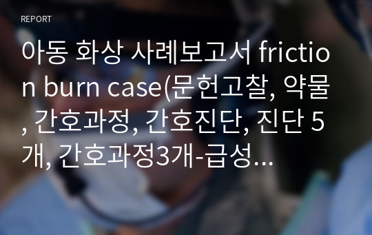 아동 화상 사례보고서 friction burn case(문헌고찰, 약물, 간호과정, 간호진단, 진단 5개, 간호과정3개-급성통증, 피부통합성장애 위험성, 감염위험성)