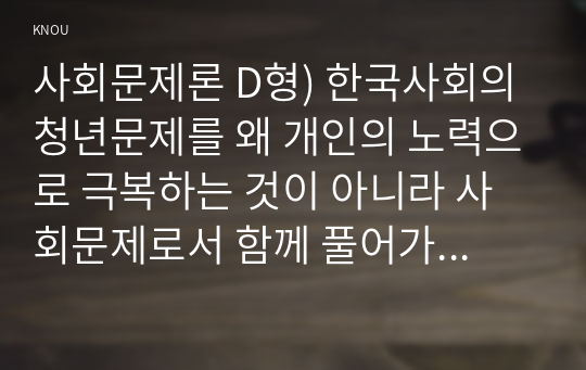 사회문제론 D형) 한국사회의 청년문제를 왜 개인의 노력으로 극복하는 것이 아니라 사회문제로서 함께 풀어가야 하는지 논하면서, 문제의 해결 방안을 모색하되 구체적인 사례와 함께 서술하시오.