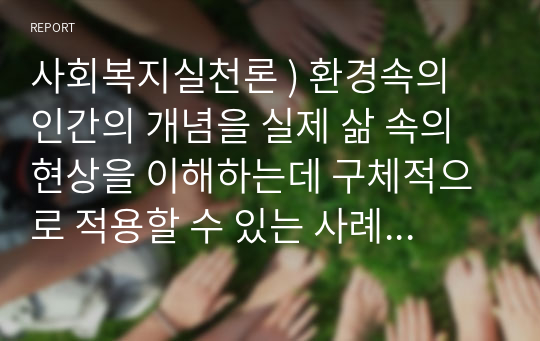 사회복지실천론 ) 환경속의 인간의 개념을 실제 삶 속의 현상을 이해하는데 구체적으로 적용할 수 있는 사례들은 무엇인지 생각해보자2