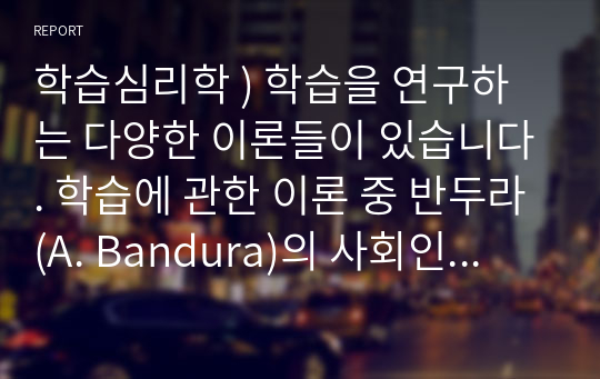 학습심리학 ) 학습을 연구하는 다양한 이론들이 있습니다. 학습에 관한 이론 중 반두라(A. Bandura)의 사회인지이론에 대하여 정리하고, 사회인지이론에서 강조하는 관찰학습(모방)에 의하여 본인이 학습이 이루어졌던 구체적인 사례를 들어 기술하시오.