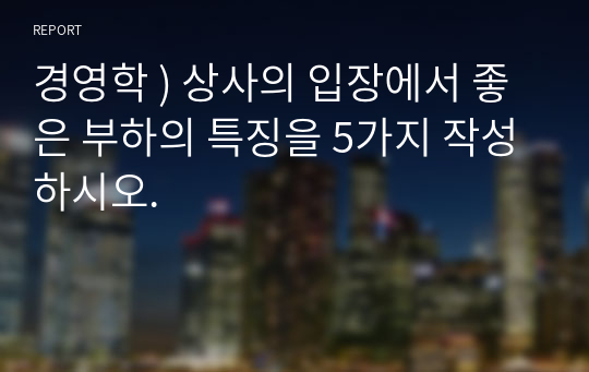 경영학 ) 상사의 입장에서 좋은 부하의 특징을 5가지 작성하시오.