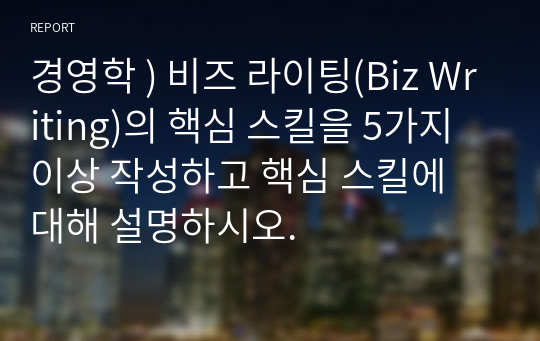 경영학 ) 비즈 라이팅(Biz Writing)의 핵심 스킬을 5가지 이상 작성하고 핵심 스킬에 대해 설명하시오.