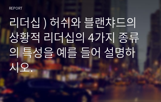 리더십 ) 허쉬와 블랜챠드의 상황적 리더십의 4가지 종류의 특성을 예를 들어 설명하시오.