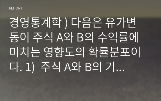 경영통계학 ) 다음은 유가변동이 주식 A와 B의 수익률에 미치는 영향도의 확률분포이다. 1)  주식 A와 B의 기대수익률을 구하시오 2)  주식 A와 B의 수익률의 분산을 구하시오 3) 기대수익률과 분산으로 판단할 때, 어떤 주식에 대