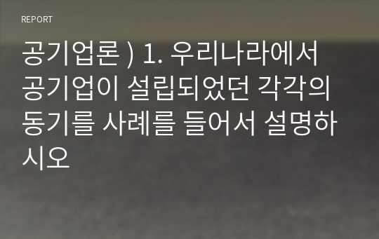 공기업론 ) 1. 우리나라에서 공기업이 설립되었던 각각의 동기를 사례를 들어서 설명하시오