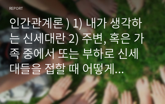 인간관계론 ) 1) 내가 생각하는 신세대란 2) 주변, 혹은 가족 중에서 또는 부하로 신세대들을 접할 때 어떻게 눈높이를 맞추어서 접근할 것인가