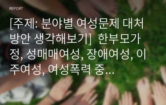 [주제: 분야별 여성문제 대처 방안 생각해보기]  한부모가정, 성매매여성, 장애여성, 이주여성, 여성폭력 중 한 가지를 골라 그 특징을 정리하고, 이 여성들에게 문제점과 현재 적용되는 대처방안들을 살펴보고, 본인이 생각하는 해결안 등을 제시해보세요.