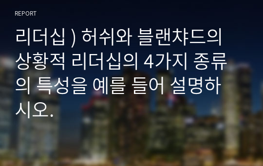 리더십 ) 허쉬와 블랜챠드의 상황적 리더십의 4가지 종류의 특성을 예를 들어 설명하시오.