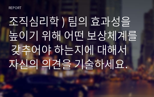 조직심리학 ) 팀의 효과성을 높이기 위해 어떤 보상체계를 갖추어야 하는지에 대해서 자신의 의견을 기술하세요.