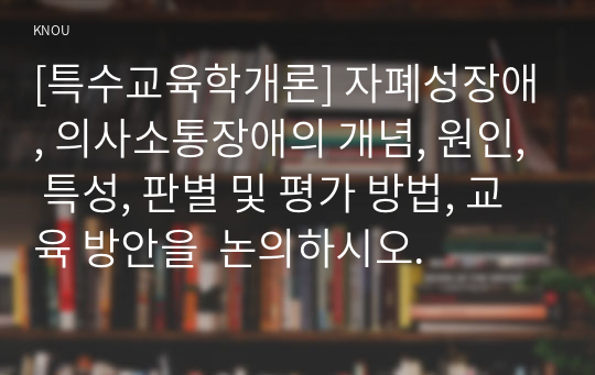 [특수교육학개론] 자폐성장애, 의사소통장애의 개념, 원인, 특성, 판별 및 평가 방법, 교육 방안을  논의하시오.