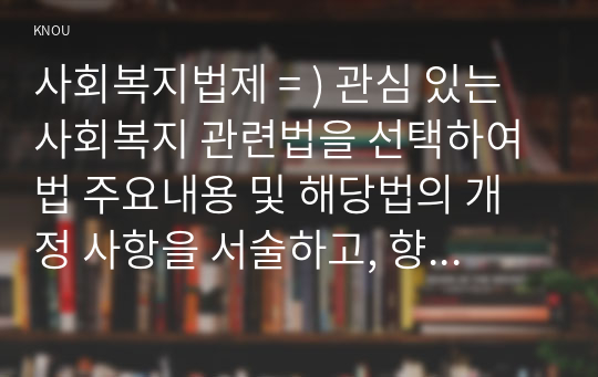 사회복지법제 = ) 관심 있는 사회복지 관련법을 선택하여 법 주요내용 및 해당법의 개정 사항을 서술하고, 향후 법 개정이 필요하다고 생각하는 내용에 대한 본인의 의견을 작성하시오