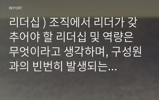 리더십 ) 조직에서 리더가 갖추어야 할 리더십 및 역량은 무엇이라고 생각하며, 구성원과의 빈번히 발생되는 문제에 대한 작성