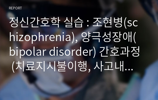 정신간호학 실습 : 조현병(schizophrenia), 양극성장애(bipolar disorder) 간호과정 (치료지시불이행, 사고내용장애 /사고과정장애)