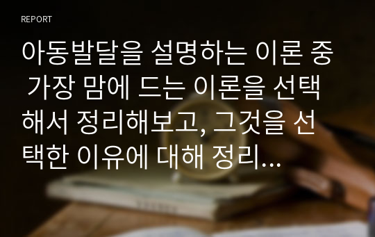 아동발달을 설명하는 이론 중 가장 맘에 드는 이론을 선택해서 정리해보고, 그것을 선택한 이유에 대해 정리해 보시오.