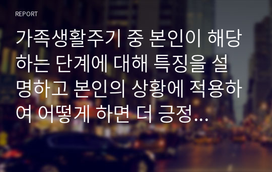 가족생활주기 중 본인이 해당하는 단계에 대해 특징을 설명하고 본인의 상황에 적용하여 어떻게 하면 더 긍정적이고 행복한 삶을 영위할 수 있을까 논의하시오