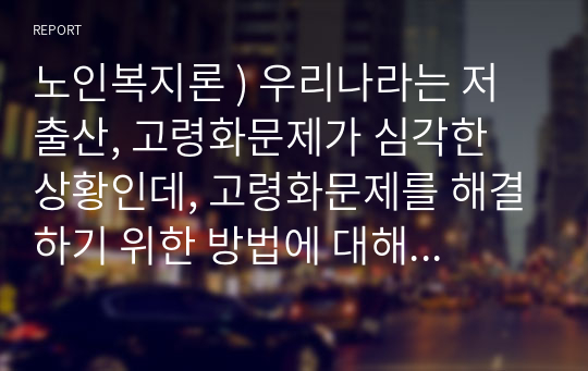 노인복지론 ) 우리나라는 저출산, 고령화문제가 심각한 상황인데, 고령화문제를 해결하기 위한 방법에 대해 예를들어 논해보시오.