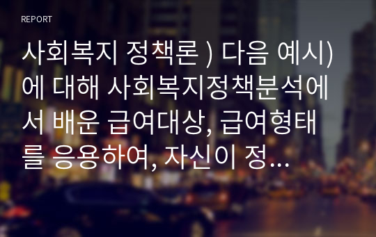 사회복지 정책론 ) 다음 예시)에 대해 사회복지정책분석에서 배운 급여대상, 급여형태를 응용하여, 자신이 정책 결정자라 생각하고 누구에게(급여대상, 할당원칙) 무엇을(급여형태 등) 제공할 것인지 계획을 세우고 이유를 기술하시오.