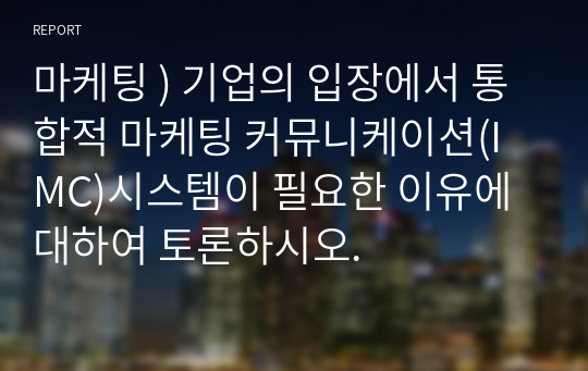 마케팅 ) 기업의 입장에서 통합적 마케팅 커뮤니케이션(IMC)시스템이 필요한 이유에 대하여 토론하시오.