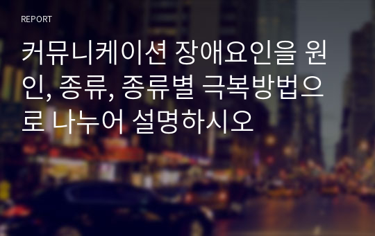 커뮤니케이션 장애요인을 원인, 종류, 종류별 극복방법으로 나누어 설명하시오