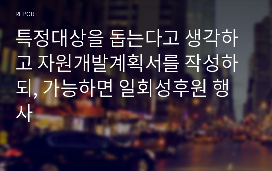 특정대상을 돕는다고 생각하고 자원개발계획서를 작성하되, 가능하면 일회성후원 행사