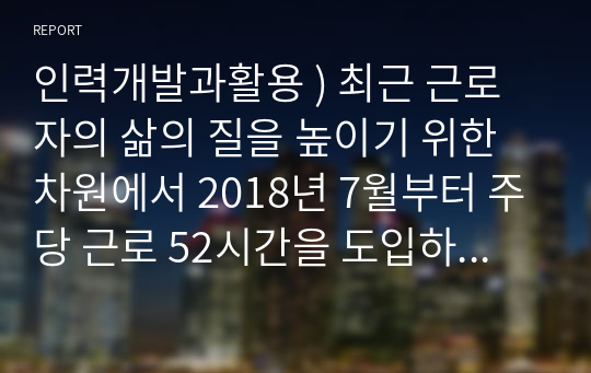 인력개발과활용 ) 최근 근로자의 삶의 질을 높이기 위한 차원에서 2018년 7월부터 주당 근로 52시간을 도입하게 되었다.