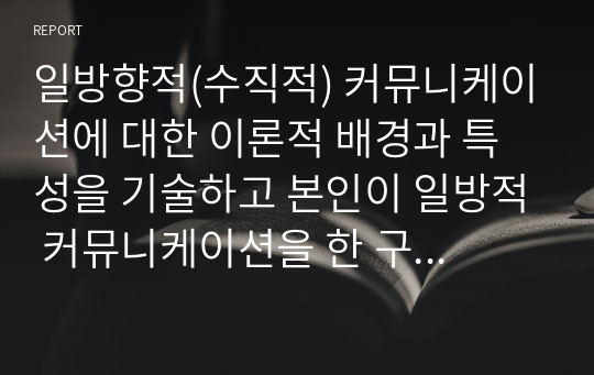 일방향적(수직적) 커뮤니케이션에 대한 이론적 배경과 특성을 기술하고 본인이 일방적 커뮤니케이션을 한 구체적 사례를 한 가지 이상 설명하시오.