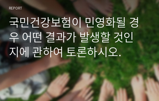 국민건강보험이 민영화될 경우 어떤 결과가 발생할 것인지에 관하여 토론하시오.