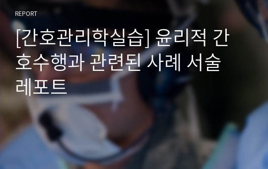 [간호관리학실습] 윤리적 간호수행과 관련된 사례 서술 레포트