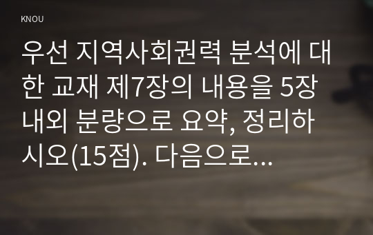 우선 지역사회권력 분석에 대한 교재 제7장의 내용을 5장 내외 분량으로 요약, 정리하시오(15점). 다음으로 신문이나 잡지기사를 통해 학생자신이 관심을 가지고 있으며 2017년 현재 우리 사회에서 이슈가 되고 있는 정책이나 법안을 한 가지 선택하시오(2점). 이때, 그 정책이나 법안에 영향을 미치고 있는 이익집단을 나열하고, 각 이익집단별로 입장과 권력기반