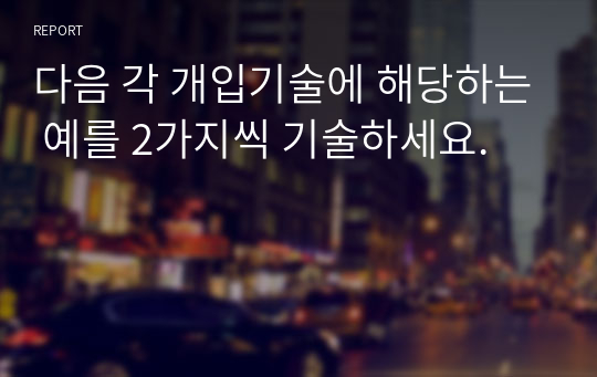 다음 각 개입기술에 해당하는 예를 2가지씩 기술하세요.